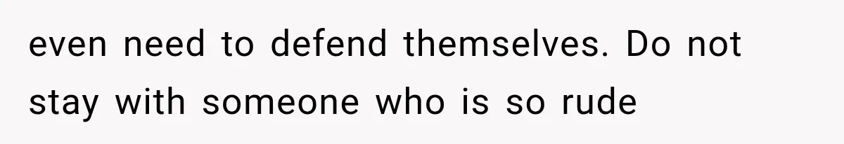 even need to defend themselves. Do not stay with someone who is so rude
