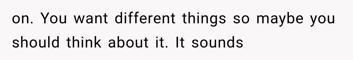 on. You want different things so maybe you should think about it. It sounds