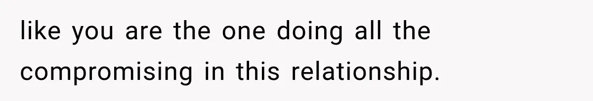 like you are the one doing all the compromising in this relationship.