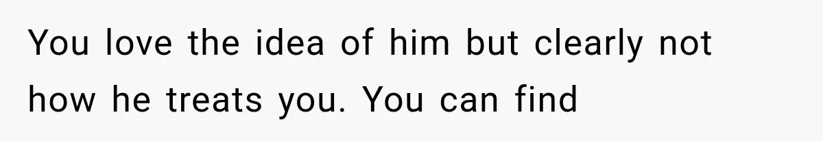 You love the idea of him but clearly not how he treats you. You can find