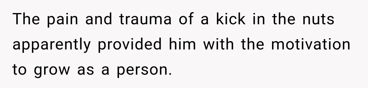 The pain and trauma of a kick in the nuts apparently provided him with the motivation to grow as a person.