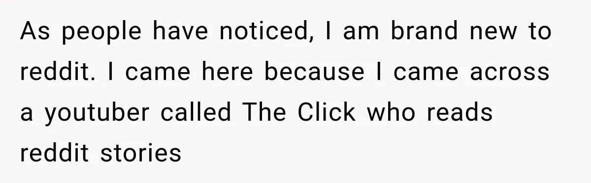 As people have noticed, I am brand new to reddit. I came here because I came across a youtuber called The Click who reads reddit stories
