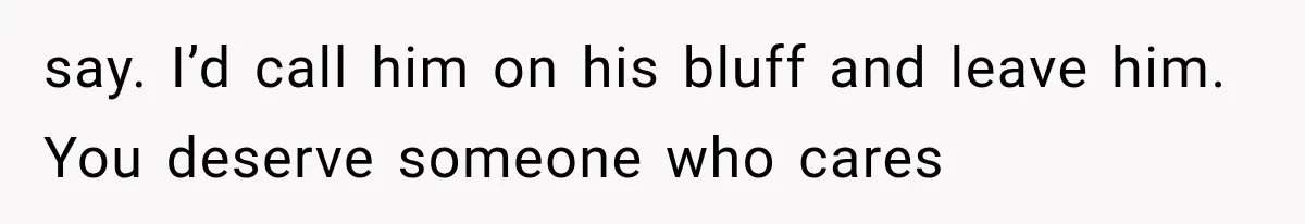 say. I’d call him on his bluff and leave him. You deserve someone who cares