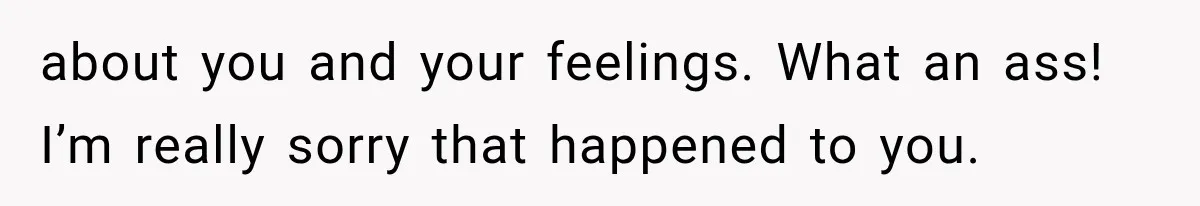 about you and your feelings. What an ass! I’m really sorry that happened to you.