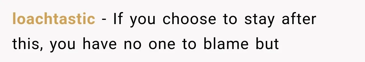 loachtastic − If you choose to stay after this, you have no one to blame but