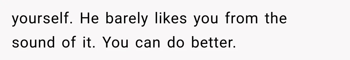 yourself. He barely likes you from the sound of it. You can do better.