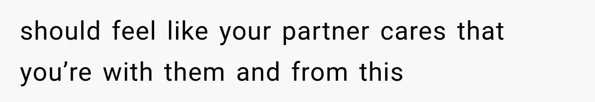 should feel like your partner cares that you’re with them and from this