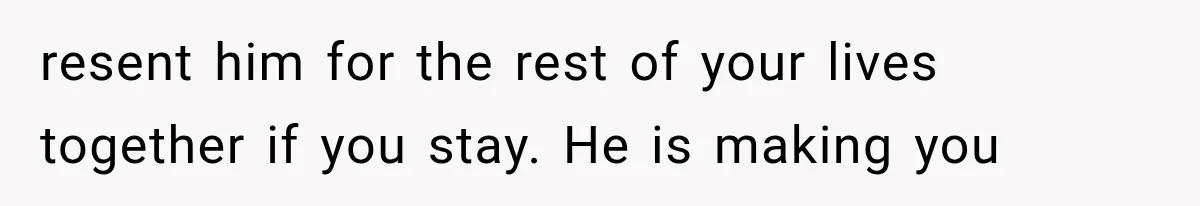 resent him for the rest of your lives together if you stay. He is making you