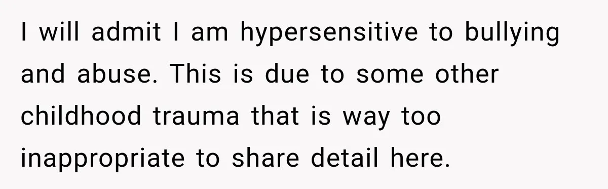 I will admit I am hypersensitive to bullying and abuse. This is due to some other childhood trauma that is way too inappropriate to share detail here.