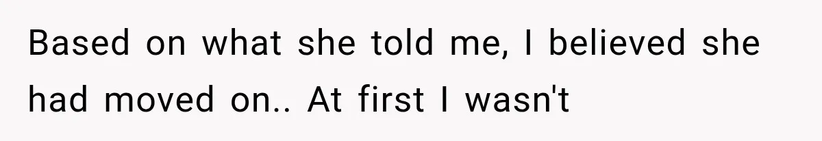 Based on what she told me, I believed she had moved on.. At first I wasn't