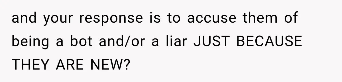 and your response is to accuse them of being a bot and/or a liar JUST BECAUSE THEY ARE NEW?