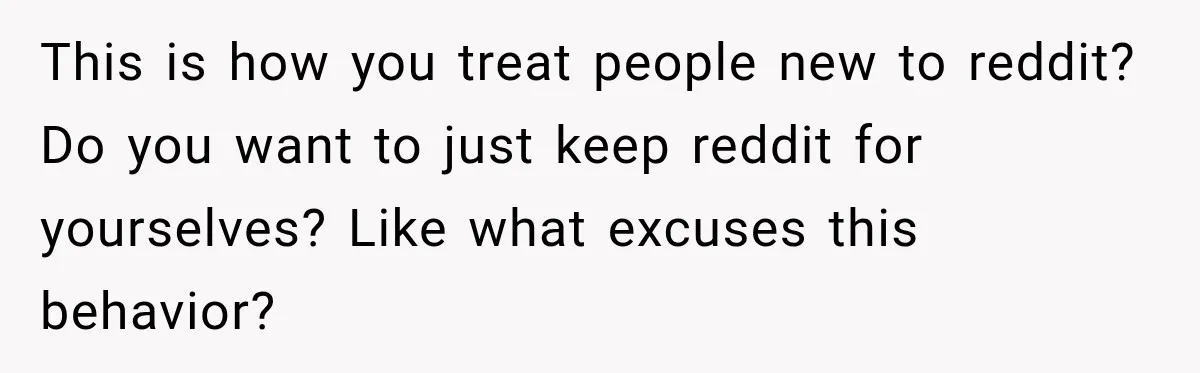 This is how you treat people new to reddit? Do you want to just keep reddit for yourselves? Like what excuses this behavior?