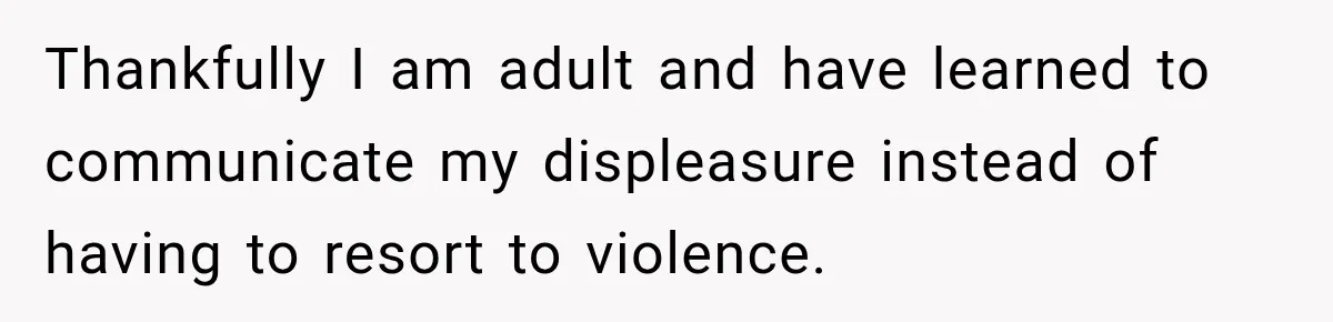 Thankfully I am adult and have learned to communicate my displeasure instead of having to resort to violence.