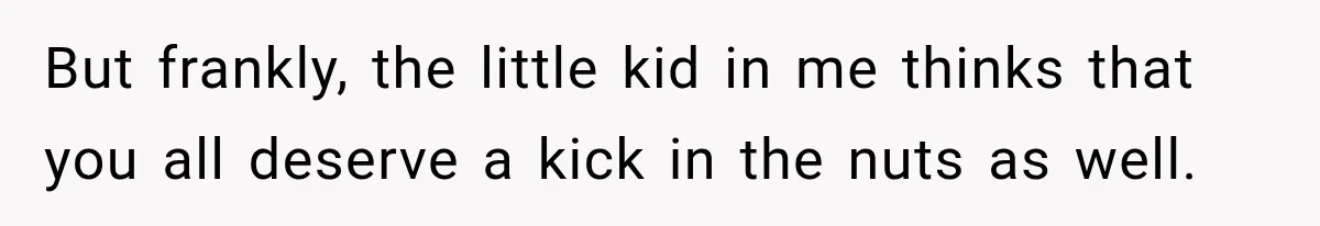 But frankly, the little kid in me thinks that you all deserve a kick in the nuts as well.