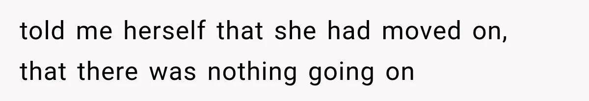 told me herself that she had moved on, that there was nothing going on