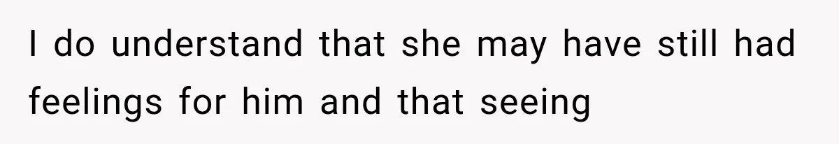 I do understand that she may have still had feelings for him and that seeing