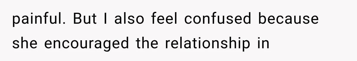 painful. But I also feel confused because she encouraged the relationship in