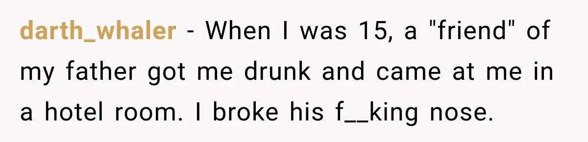 darth_whaler − When I was 15, a "friend" of my father got me drunk and came at me in a hotel room. I broke his f__king nose.