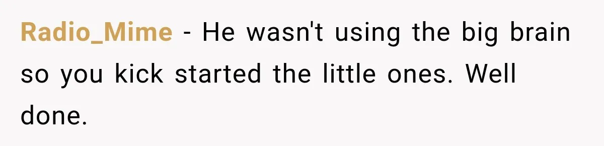 Radio_Mime − He wasn't using the big brain so you kick started the little ones. Well done.