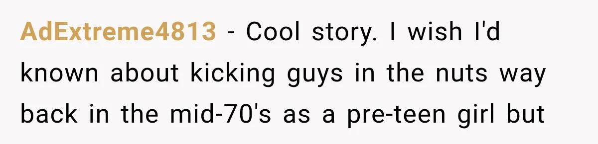 AdExtreme4813 − Cool story. I wish I'd known about kicking guys in the nuts way back in the mid-70's as a pre-teen girl but
