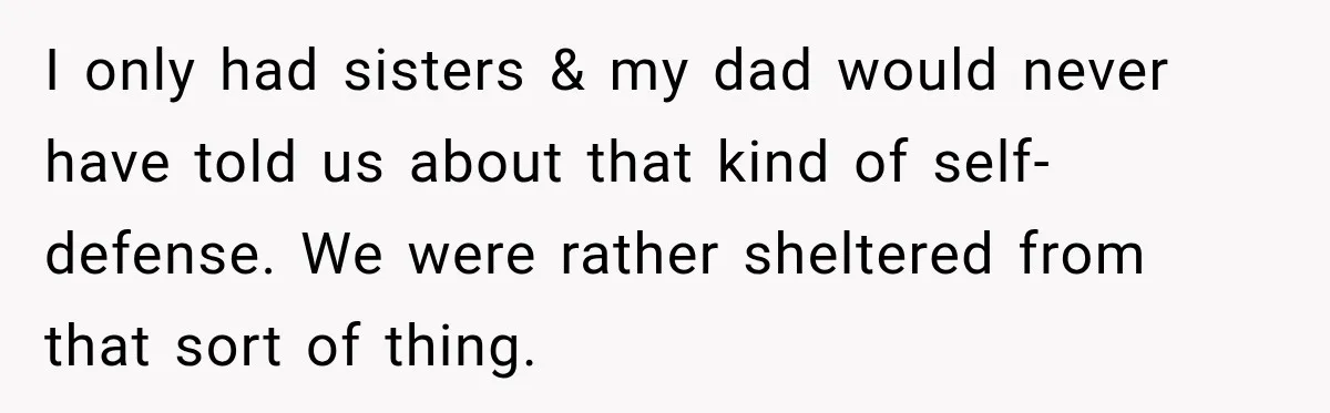 I only had sisters & my dad would never have told us about that kind of self-defense. We were rather sheltered from that sort of thing.