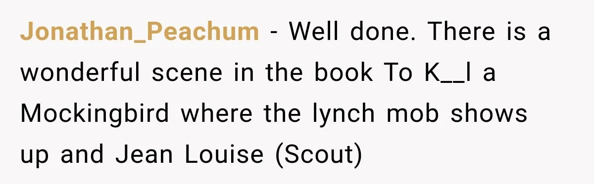 Jonathan_Peachum − Well done. There is a wonderful scene in the book To K__l a Mockingbird where the lynch mob shows up and Jean Louise (Scout)