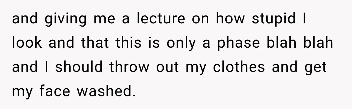 and giving me a lecture on how stupid I look and that this is only a phase blah blah and I should throw out my clothes and get my face...