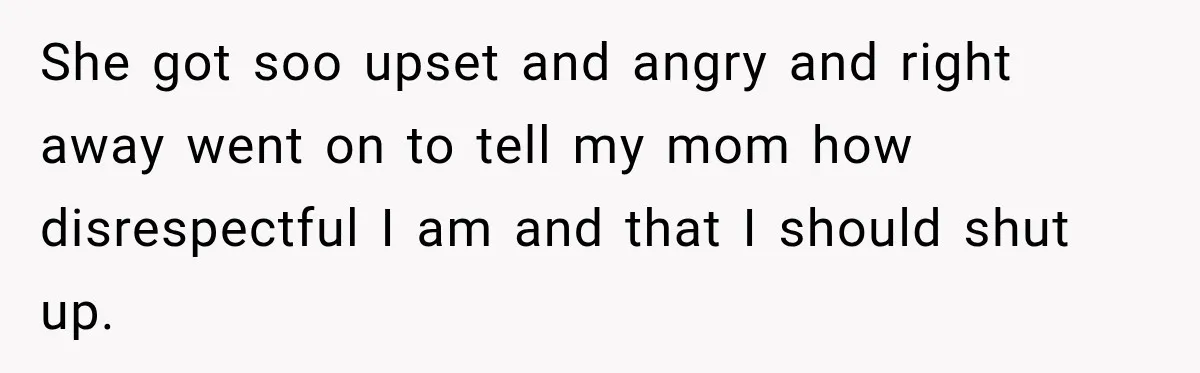 She got soo upset and angry and right away went on to tell my mom how disrespectful I am and that I should shut up.