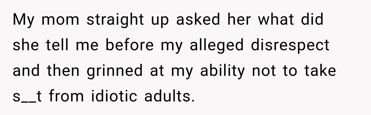 My mom straight up asked her what did she tell me before my alleged disrespect and then grinned at my ability not to take s__t from idiotic adults.
