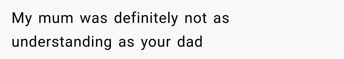 My mum was definitely not as understanding as your dad