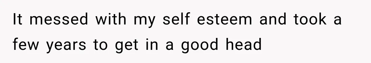 It messed with my self esteem and took a few years to get in a good head