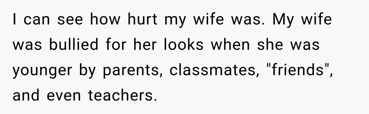 I can see how hurt my wife was. My wife was bullied for her looks when she was younger by parents, classmates, "friends", and even teachers.