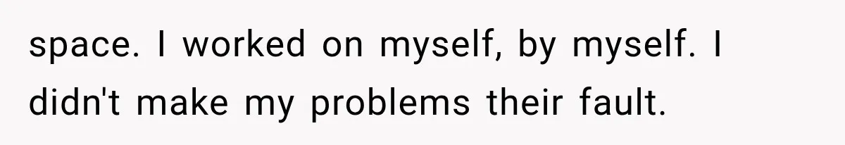 space. I worked on myself, by myself. I didn't make my problems their fault.