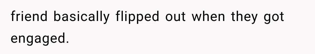 friend basically flipped out when they got engaged.