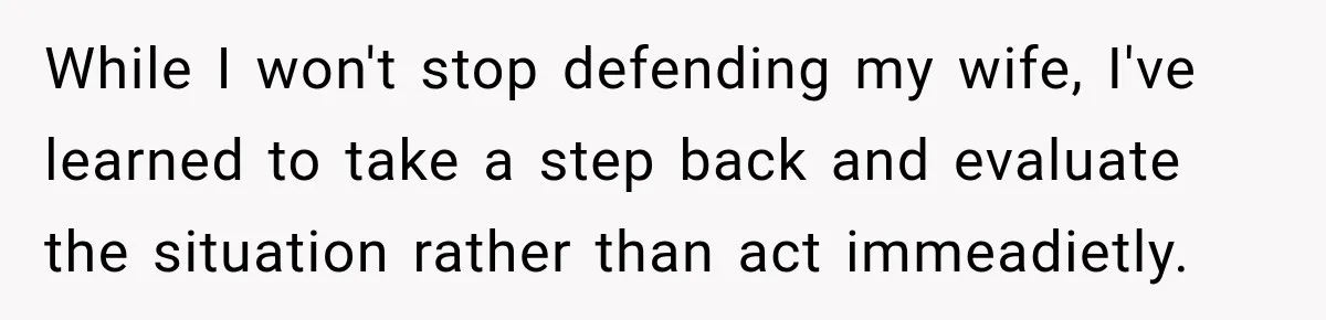 While I won't stop defending my wife, I've learned to take a step back and evaluate the situation rather than act immeadietly.