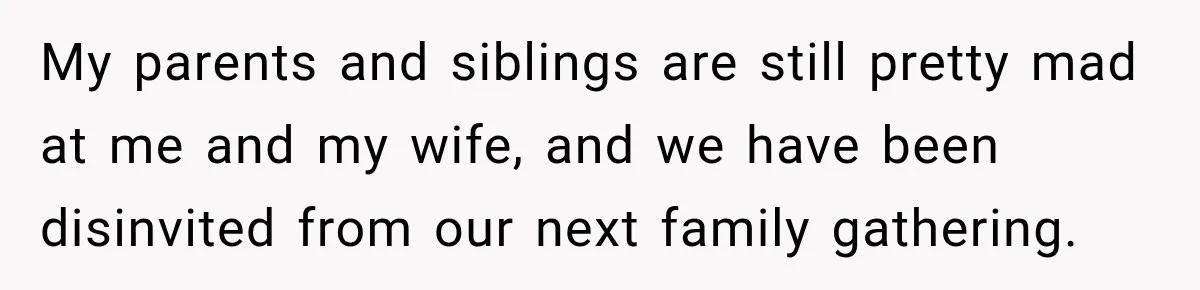 My parents and siblings are still pretty mad at me and my wife, and we have been disinvited from our next family gathering.