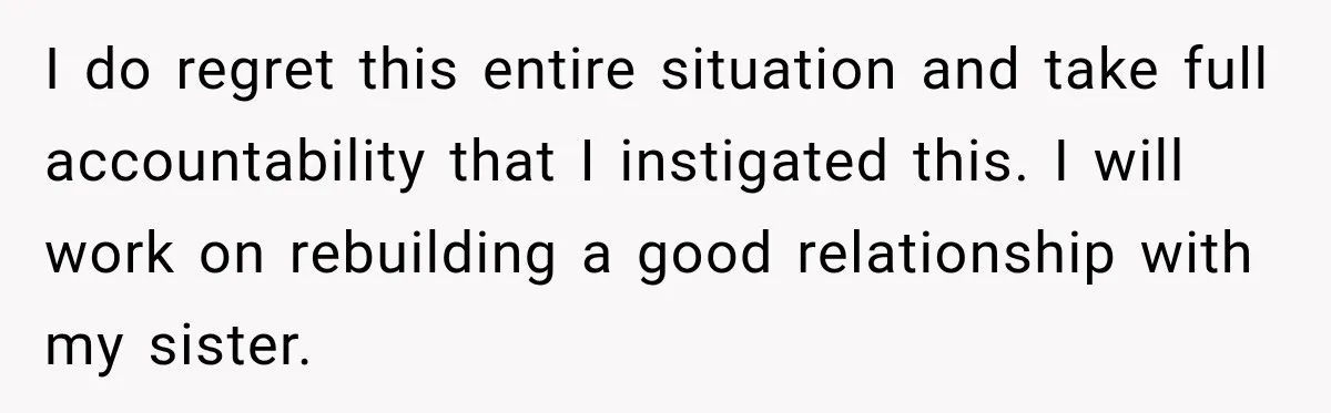 I do regret this entire situation and take full accountability that I instigated this. I will work on rebuilding a good relationship with my sister.