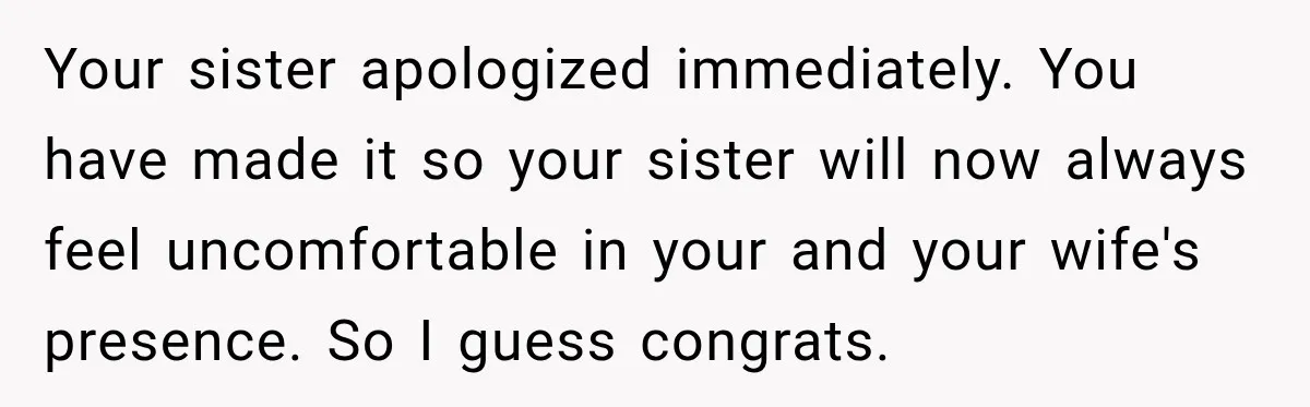 Your sister apologized immediately. You have made it so your sister will now always feel uncomfortable in your and your wife's presence. So I guess congrats.