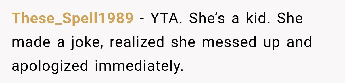 These_Spell1989 − YTA. She’s a kid. She made a joke, realized she messed up and apologized immediately.