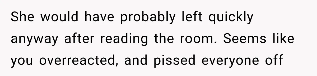 She would have probably left quickly anyway after reading the room. Seems like you overreacted, and pissed everyone off