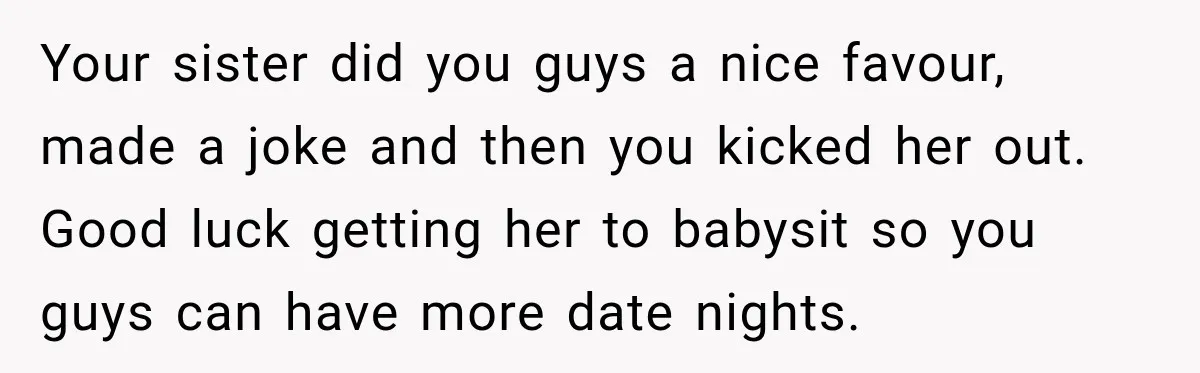 Your sister did you guys a nice favour, made a joke and then you kicked her out. Good luck getting her to babysit so you guys can have more date...