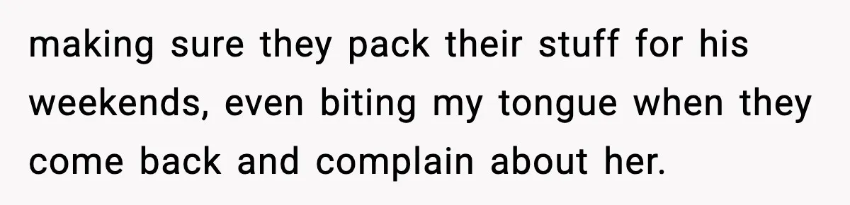 making sure they pack their stuff for his weekends, even biting my tongue when they come back and complain about her.