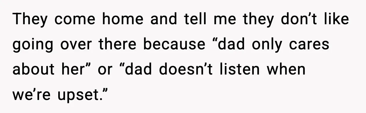 They come home and tell me they don’t like going over there because “dad only cares about her” or “dad doesn’t listen when we’re upset.”