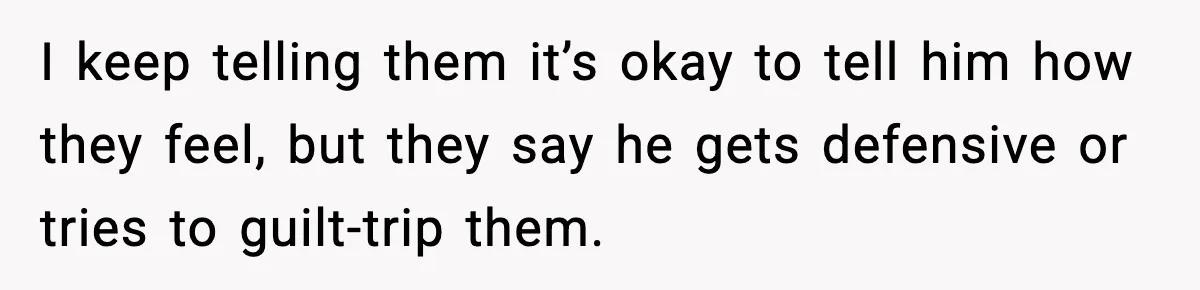 I keep telling them it’s okay to tell him how they feel, but they say he gets defensive or tries to guilt-trip them.