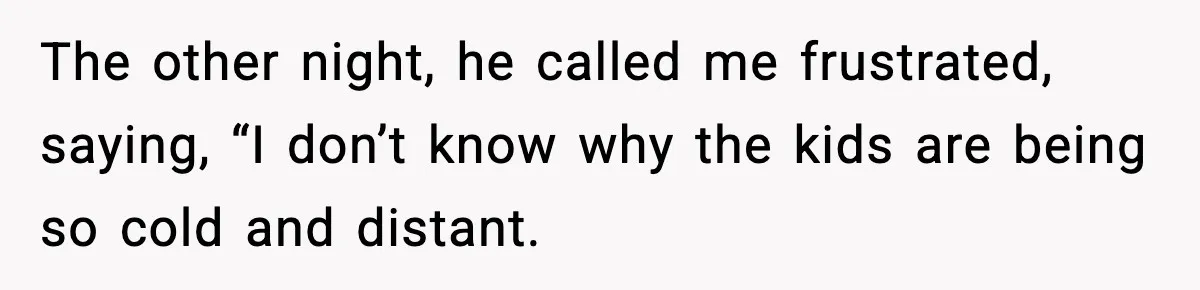 The other night, he called me frustrated, saying, “I don’t know why the kids are being so cold and distant.