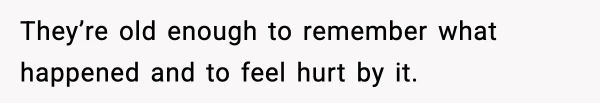 They’re old enough to remember what happened and to feel hurt by it.