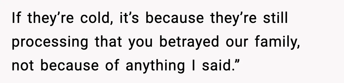 If they’re cold, it’s because they’re still processing that you betrayed our family, not because of anything I said.”