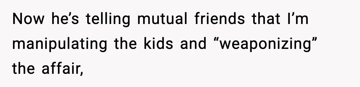 Now he’s telling mutual friends that I’m manipulating the kids and “weaponizing” the affair,