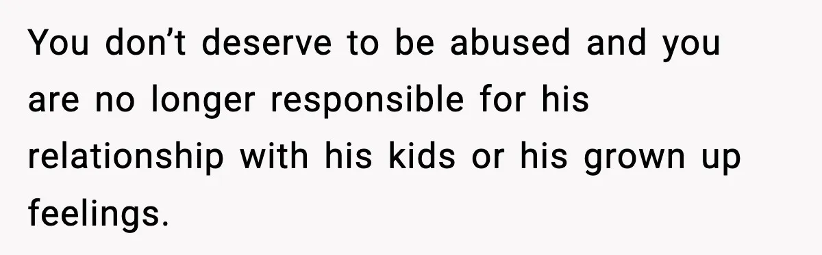 You don’t deserve to be abused and you are no longer responsible for his relationship with his kids or his grown up feelings.