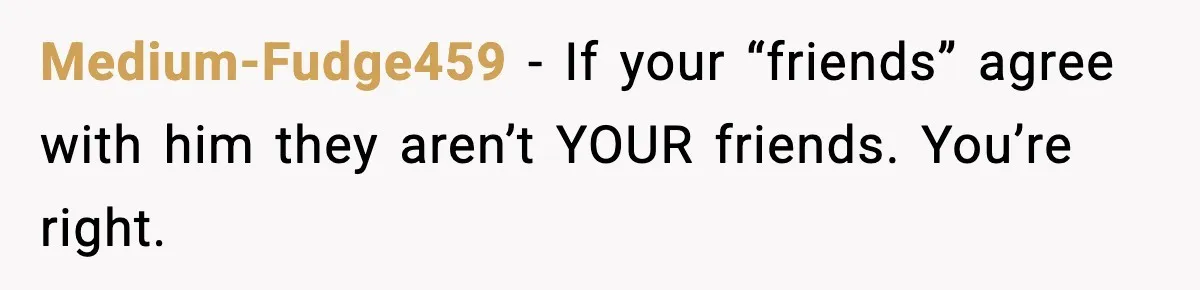 Medium-Fudge459 − If your “friends” agree with him they aren’t YOUR friends. You’re right.